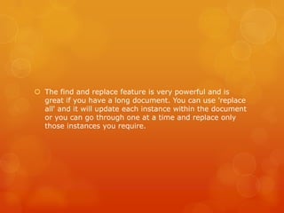  The find and replace feature is very powerful and is
great if you have a long document. You can use 'replace
all' and it will update each instance within the document
or you can go through one at a time and replace only
those instances you require.
 
