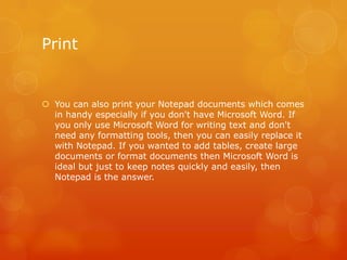 Print
 You can also print your Notepad documents which comes
in handy especially if you don't have Microsoft Word. If
you only use Microsoft Word for writing text and don't
need any formatting tools, then you can easily replace it
with Notepad. If you wanted to add tables, create large
documents or format documents then Microsoft Word is
ideal but just to keep notes quickly and easily, then
Notepad is the answer.
 