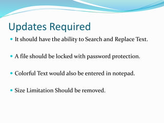 Updates Required
 It should have the ability to Search and Replace Text.
 A file should be locked with password protection.
 Colorful Text would also be entered in notepad.
 Size Limitation Should be removed.
 