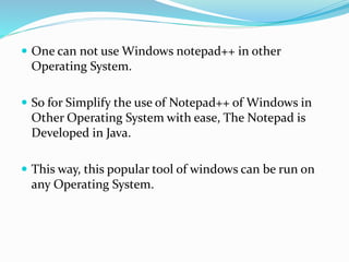  One can not use Windows notepad++ in other
Operating System.
 So for Simplify the use of Notepad++ of Windows in
Other Operating System with ease, The Notepad is
Developed in Java.
 This way, this popular tool of windows can be run on
any Operating System.
 