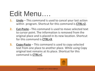 Edit Menu….
1. Undo – This command is used to cancel your last action
within program. Shortcut for this command is CTRL+Z.
2. Cut-Paste – This command is used to move selected text
to cursor point. The information is removed from the
original place and is placed in its new location. Shortcut
for this command is CTRL+X.
3. Copy-Paste – This command is used to copy selected
text from one place to another place. While using Copy
original text remains at its place. Shortcut for this
command is CTRL+C.
A PROPERTY OF P.YAR.B COMPLEX
 