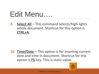Edit Menu….
9. Select All – This command selects/high-lights
whole document. Shortcut for this option is
CTRL+A.
10. Time/Date – This option is for inserting current
date and time in document. Shortcut for this
option is F5 key. This is static value.
A PROPERTY OF P.YAR.B COMPLEX
 