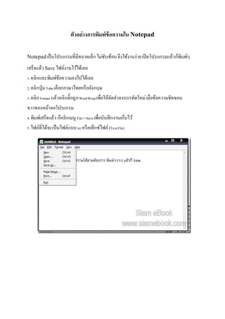 ตัวอย่างการพิมพ์ข้อความใน Notepad
Notepadเป็นโปรแกรมที่มีขนาดเล็กไม่ซับซ้อนจึงใช้งานง่ายเปิดโปรแกรมแล้วก็พิมพ์ๆ
เสร็จแล้วSave ไฟล์งานไว้ได้เลย
1. คลิกและพิมพ์ข้อความลงไปได้เลย
2. คลิกปุ่มTubeเลือกภาษาไทยหรืออังกฤษ
3. คลิกFormat แล้วคลิกติ๊กถูกWordWrapเพื่อให้ตัดคาลงบรรทัดใหม่เมื่อข้อความชิดขอบ
ขวาของหน้าจอโปรแกรม
4. พิมพ์เสร็จแล้ว ก็คลิกเมนู File>>Saveเพื่อบันทึกงานเก็บไว้
5. ไฟล์ที่ได้จะเป็นไฟล์แบบtxtหรือเท็กซ์ไฟล์ (TextFile)
 