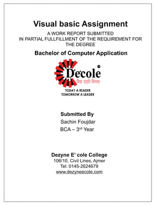 Visual basic Assignment
Submitted By
Sachin Foujdar
BCA – 3rd Year
Dezyne E’ cole College
106/10, Civil Lines, Ajmer
Tel: 0145-2624679
www.dezyneecole.com
A WORK REPORT SUBMITTED
IN PARTIAL FULLFILLMENT OF THE REQUIREMENT FOR
THE DEGREE
Bachelor of Computer Application
 