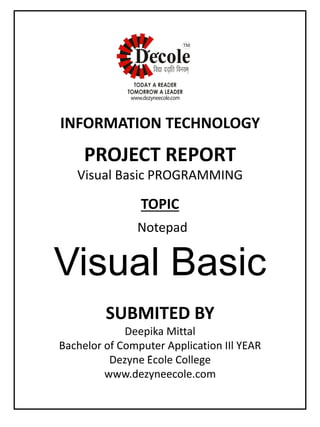 SUBMITED BY
Deepika Mittal
Bachelor of Computer Application IIl YEAR
Dezyne École College
www.dezyneecole.com
INFORMATION TECHNOLOGY
PROJECT REPORT
Visual Basic PROGRAMMING
Notepad
TOPIC
Visual Basic
 