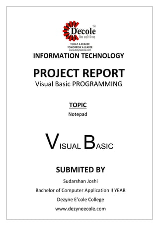SUBMITED BY
Sudarshan Joshi
Bachelor of Computer Application II YEAR
Dezyne E’cole College
www.dezyneecole.com
INFORMATION TECHNOLOGY
PROJECT REPORT
Visual Basic PROGRAMMING
Notepad
TOPIC
VISUAL BASIC
 
