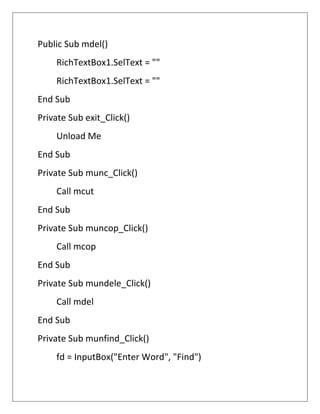Public Sub mdel()
RichTextBox1.SelText = ""
RichTextBox1.SelText = ""
End Sub
Private Sub exit_Click()
Unload Me
End Sub
Private Sub munc_Click()
Call mcut
End Sub
Private Sub muncop_Click()
Call mcop
End Sub
Private Sub mundele_Click()
Call mdel
End Sub
Private Sub munfind_Click()
fd = InputBox("Enter Word", "Find")
 