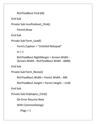 RichTextBox1.Find (fd)
End Sub
Private Sub munfindnext_Click()
Form4.Show
End Sub
Private Sub Form_Load()
Form1.Caption = "Untitled-Notepad"
m = 1
RichTextBox1.RightMargin = Screen.Width -
(Screen.Width - RichTextBox1.Width - 6000)
End Sub
Private Sub Form_Resize()
RichTextBox1.Width = Form1.Width - 300
RichTextBox1.Height = Form1.Height – 1140
End Sub
Private Sub helptopics_Click()
On Error Resume Next
With CommonDialog1
.Flags = 1
 