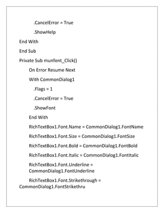 .CancelError = True
.ShowHelp
End With
End Sub
Private Sub munfont_Click()
On Error Resume Next
With CommonDialog1
.Flags = 1
.CancelError = True
.ShowFont
End With
RichTextBox1.Font.Name = CommonDialog1.FontName
RichTextBox1.Font.Size = CommonDialog1.FontSize
RichTextBox1.Font.Bold = CommonDialog1.FontBold
RichTextBox1.Font.Italic = CommonDialog1.FontItalic
RichTextBox1.Font.Underline =
CommonDialog1.FontUnderline
RichTextBox1.Font.Strikethrough =
CommonDialog1.FontStrikethru
 