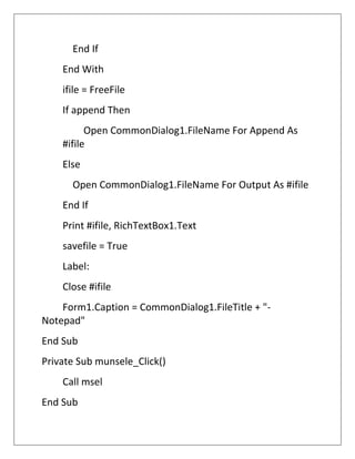 End If
End With
ifile = FreeFile
If append Then
Open CommonDialog1.FileName For Append As
#ifile
Else
Open CommonDialog1.FileName For Output As #ifile
End If
Print #ifile, RichTextBox1.Text
savefile = True
Label:
Close #ifile
Form1.Caption = CommonDialog1.FileTitle + "-
Notepad"
End Sub
Private Sub munsele_Click()
Call msel
End Sub
 