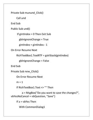 Private Sub munund_Click()
Call und
End Sub
Public Sub und()
If gintIndex = 0 Then Exit Sub
gblnIgnoreChange = True
gintIndex = gintIndex - 1
On Error Resume Next
RichTextBox1.TextRTF = gstrStack(gintIndex)
gblnIgnoreChange = False
End Sub
Private Sub new_Click()
On Error Resume Next
m = 1
If RichTextBox1.Text <> "" Then
a = MsgBox("Do you want to save the changes?",
vbYesNoCancel + vbQuestion, "Save")
If a = vbYes Then
With CommonDialog1
 