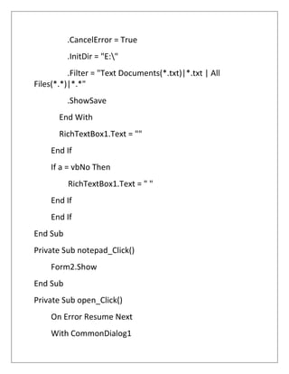 .CancelError = True
.InitDir = "E:"
.Filter = "Text Documents(*.txt)|*.txt | All
Files(*.*)|*.*"
.ShowSave
End With
RichTextBox1.Text = ""
End If
If a = vbNo Then
RichTextBox1.Text = " "
End If
End If
End Sub
Private Sub notepad_Click()
Form2.Show
End Sub
Private Sub open_Click()
On Error Resume Next
With CommonDialog1
 