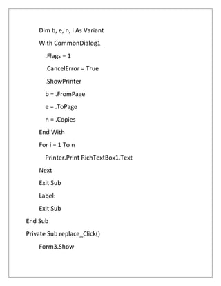 Dim b, e, n, i As Variant
With CommonDialog1
.Flags = 1
.CancelError = True
.ShowPrinter
b = .FromPage
e = .ToPage
n = .Copies
End With
For i = 1 To n
Printer.Print RichTextBox1.Text
Next
Exit Sub
Label:
Exit Sub
End Sub
Private Sub replace_Click()
Form3.Show
 