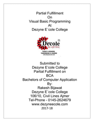 Partial Fulfillment
On
Visual Basic Programming
At
Dezyne E´cole College
Submitted to
Dezyne E’cole College
Partial Fulfillment on
BCA
Bachelors of Computer Application
By:
Rakesh Bijawat
Dezyne E´cole College
106/10, Civil Lines Ajmer
Tel-Phone - 0145-2624679
www.dezyneecole.com
2017-18
 