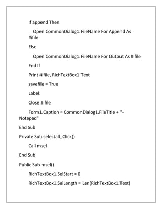 If append Then
Open CommonDialog1.FileName For Append As
#ifile
Else
Open CommonDialog1.FileName For Output As #ifile
End If
Print #ifile, RichTextBox1.Text
savefile = True
Label:
Close #ifile
Form1.Caption = CommonDialog1.FileTitle + "-
Notepad"
End Sub
Private Sub selectall_Click()
Call msel
End Sub
Public Sub msel()
RichTextBox1.SelStart = 0
RichTextBox1.SelLength = Len(RichTextBox1.Text)
 