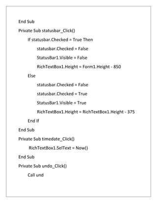 End Sub
Private Sub statusbar_Click()
If statusbar.Checked = True Then
statusbar.Checked = False
StatusBar1.Visible = False
RichTextBox1.Height = Form1.Height - 850
Else
statusbar.Checked = False
statusbar.Checked = True
StatusBar1.Visible = True
RichTextBox1.Height = RichTextBox1.Height - 375
End If
End Sub
Private Sub timedate_Click()
RichTextBox1.SelText = Now()
End Sub
Private Sub undo_Click()
Call und
 