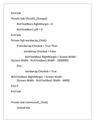 End Sub
Private Sub VScroll1_Change()
RichTextBox1.RightMargin = 0
RichTextBox1.Left = 0
End Sub
Private Sub wordwrap_Click()
If wordwrap.Checked = True Then
wordwrap.Checked = False
RichTextBox1.RightMargin = Screen.Width -
(Screen.Width - RichTextBox1.Width - 1000000)
Else
wordwrap.Checked = True
RichTextBox1.RightMargin = Screen.Width -
(Screen.Width - RichTextBox1.Width - 6000)
End If
End Sub
Private Sub Command1_Click()
Unload Me
 