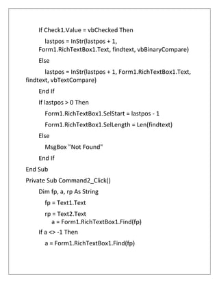 If Check1.Value = vbChecked Then
lastpos = InStr(lastpos + 1,
Form1.RichTextBox1.Text, findtext, vbBinaryCompare)
Else
lastpos = InStr(lastpos + 1, Form1.RichTextBox1.Text,
findtext, vbTextCompare)
End If
If lastpos > 0 Then
Form1.RichTextBox1.SelStart = lastpos - 1
Form1.RichTextBox1.SelLength = Len(findtext)
Else
MsgBox "Not Found"
End If
End Sub
Private Sub Command2_Click()
Dim fp, a, rp As String
fp = Text1.Text
rp = Text2.Text
a = Form1.RichTextBox1.Find(fp)
If a <> -1 Then
a = Form1.RichTextBox1.Find(fp)
 
