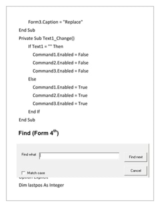Form3.Caption = "Replace"
End Sub
Private Sub Text1_Change()
If Text1 = "" Then
Command1.Enabled = False
Command2.Enabled = False
Command3.Enabled = False
Else
Command1.Enabled = True
Command2.Enabled = True
Command3.Enabled = True
End If
End Sub
Option Explicit
Dim lastpos As Integer
Find (Form 4
th
)
 