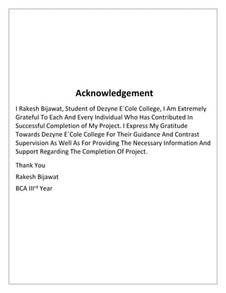 Acknowledgement
I Rakesh Bijawat, Student of Dezyne E´Cole College, I Am Extremely
Grateful To Each And Every Individual Who Has Contributed In
Successful Completion of My Project. I Express My Gratitude
Towards Dezyne E´Cole College For Their Guidance And Contrast
Supervision As Well As For Providing The Necessary Information And
Support Regarding The Completion Of Project.
Thank You
Rakesh Bijawat
BCA IIIrd Year
 