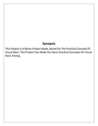 Synopsis
This Project Is A Minor Project Made, Based On The Practical Concept Of
Visual Basic. This Project Has Made Our Basic Practical Concepts On Visual
Basic Strong.
 