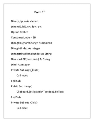 Dim rp, fp, a As Variant
Dim m%, b%, c%, fd%, d%
Option Explicit
Const maxUndo = 50
Dim gblnIgnoreChange As Boolean
Dim gintIndex As Integer
Dim gstrStack(maxUndo) As String
Dim stackBK(maxUndo) As String
Dim i As Integer
Private Sub copy_Click()
Call mcop
End Sub
Public Sub mcop()
Clipboard.SetText RichTextBox1.SelText
End Sub
Private Sub cut_Click()
Call mcut
Form 1
st
 