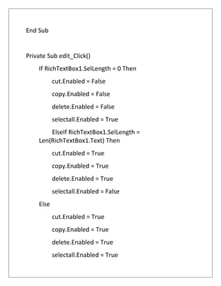 End Sub
Private Sub edit_Click()
If RichTextBox1.SelLength = 0 Then
cut.Enabled = False
copy.Enabled = False
delete.Enabled = False
selectall.Enabled = True
ElseIf RichTextBox1.SelLength =
Len(RichTextBox1.Text) Then
cut.Enabled = True
copy.Enabled = True
delete.Enabled = True
selectall.Enabled = False
Else
cut.Enabled = True
copy.Enabled = True
delete.Enabled = True
selectall.Enabled = True
 