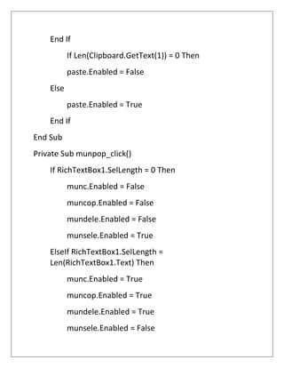 End If
If Len(Clipboard.GetText(1)) = 0 Then
paste.Enabled = False
Else
paste.Enabled = True
End If
End Sub
Private Sub munpop_click()
If RichTextBox1.SelLength = 0 Then
munc.Enabled = False
muncop.Enabled = False
mundele.Enabled = False
munsele.Enabled = True
ElseIf RichTextBox1.SelLength =
Len(RichTextBox1.Text) Then
munc.Enabled = True
muncop.Enabled = True
mundele.Enabled = True
munsele.Enabled = False
 