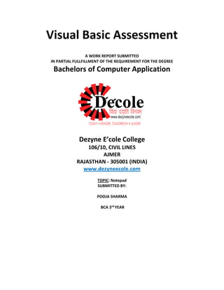 Visual Basic Assessment
A WORK REPORT SUBMITTED
IN PARTIAL FULLFILLMENT OF THE REQUIREMENT FOR THE DEGREE
Bachelors of Computer Application
Dezyne E’cole College
106/10, CIVIL LINES
AJMER
RAJASTHAN - 305001 (INDIA)
www.dezyneecole.com
TOPIC: Notepad
SUBMITTED BY:
POOJA SHARMA
BCA 3rd YEAR
 