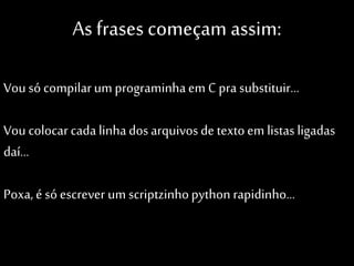 As frases começam assim:
Vou só compilar um programinha em C pra
substituir…

Vou colocar cada linha dos arquivos de
texto em listas ligadas daí…
Poxa, é só escrever um scriptzinho
python rapidinho…

 