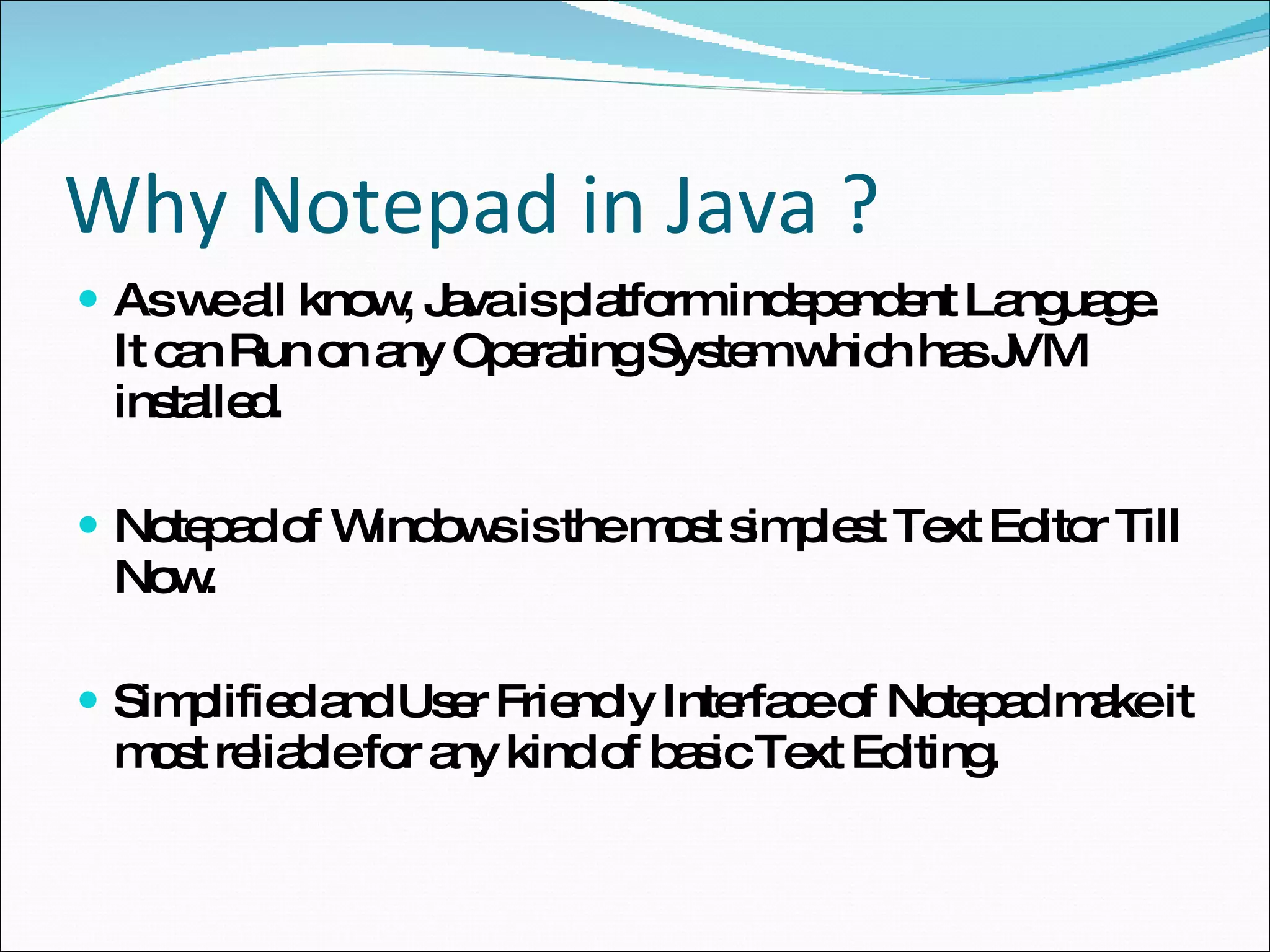 Why Notepad in Java ? As we all know, Java is platform independent Language. It can Run on any Operating System which has JVM installed. Notepad of Windows is the most simplest Text Editor Till Now. Simplified and User Friendly Interface of Notepad make it most reliable for any kind of basic Text Editing.  