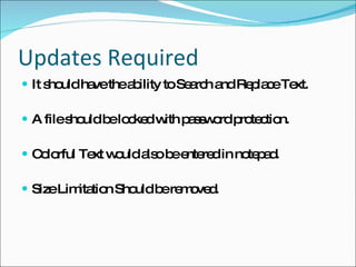 Updates Required It should have the ability to Search and Replace Text. A file should be locked with password protection. Colorful Text would also be entered in notepad. Size Limitation Should be removed. 