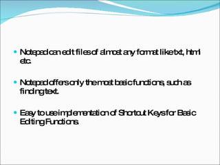 Notepad can edit files of almost any format like txt, html etc. Notepad offers only the most basic functions, such as finding text. Easy to use implementation of Shortcut Keys for Basic Editing Functions. 