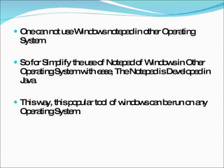 One can not use Windows notepad in other Operating System. So for Simplify the use of Notepad of Windows in Other Operating System with ease, The Notepad is Developed in Java. This way, this popular tool of windows can be run on any Operating System. 