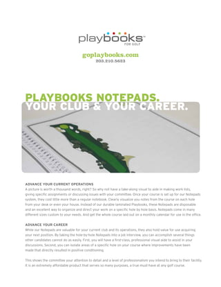 goplaybooks.com
                                                203.210.5623




Playbooks NotePads.
your club & your career.




ADVANCE YOUR CURRENT OPERATIONS
A picture is worth a thousand words, right? So why not have a take-along visual to aide in making work lists,
giving specific assignments or discussing issues with your committee. Once your course is set up for our Notepads
system, they cost little more than a regular notebook. Clearly visualize you notes from the course on each hole
from your desk or even your house. Instead of our durable laminated Playbooks, these Notepads are disposable
and an excellent way to organize and direct your work on a specific hole by hole basis. Notepads come in many
different sizes custom to your needs. And get the whole course laid out on a monthly calendar for use in the office.

ADVANCE YOUR CAREER
While our Notepads are valuable for your current club and its operations, they also hold value for use acquiring
your next position. By taking the hole-by-hole Notepads into a job interview, you can accomplish several things
other candidates cannot do as easily. First, you will have a first-class, professional visual aide to assist in your
discussions. Second, you can isolate areas of a specific hole on your course where improvements have been
made that directly resulted in positive conditioning.

This shows the committee your attention to detail and a level of professionalism you intend to bring to their facility.
It is an extremely affordable product that serves so many purposes, a true must-have at any golf course.
 