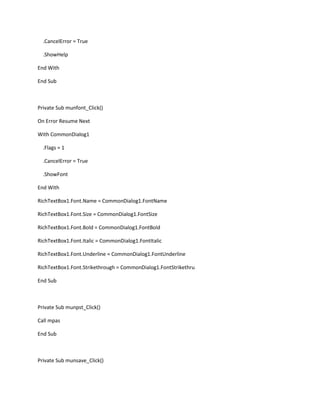 .CancelError = True
.ShowHelp
End With
End Sub
Private Sub munfont_Click()
On Error Resume Next
With CommonDialog1
.Flags = 1
.CancelError = True
.ShowFont
End With
RichTextBox1.Font.Name = CommonDialog1.FontName
RichTextBox1.Font.Size = CommonDialog1.FontSize
RichTextBox1.Font.Bold = CommonDialog1.FontBold
RichTextBox1.Font.Italic = CommonDialog1.FontItalic
RichTextBox1.Font.Underline = CommonDialog1.FontUnderline
RichTextBox1.Font.Strikethrough = CommonDialog1.FontStrikethru
End Sub
Private Sub munpst_Click()
Call mpas
End Sub
Private Sub munsave_Click()
 
