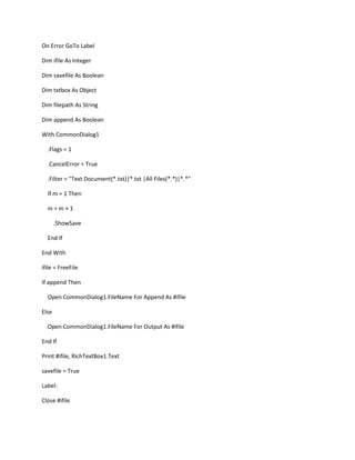 On Error GoTo Label
Dim ifile As Integer
Dim savefile As Boolean
Dim txtbox As Object
Dim filepath As String
Dim append As Boolean
With CommonDialog1
.Flags = 1
.CancelError = True
.Filter = "Text Document(*.txt)|*.txt |All Files(*.*)|*.*"
If m = 1 Then
m = m + 1
.ShowSave
End If
End With
ifile = FreeFile
If append Then
Open CommonDialog1.FileName For Append As #ifile
Else
Open CommonDialog1.FileName For Output As #ifile
End If
Print #ifile, RichTextBox1.Text
savefile = True
Label:
Close #ifile
 