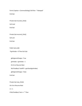 Form1.Caption = CommonDialog1.FileTitle + "-Notepad"
End Sub
Private Sub munsele_Click()
Call msel
End Sub
Private Sub munund_Click()
Call und
End Sub
Public Sub und()
If gintIndex = 0 Then Exit Sub
gblnIgnoreChange = True
gintIndex = gintIndex - 1
On Error Resume Next
RichTextBox1.TextRTF = gstrStack(gintIndex)
gblnIgnoreChange = False
End Sub
Private Sub new_Click()
On Error Resume Next
m = 1
If RichTextBox1.Text <> "" Then
 
