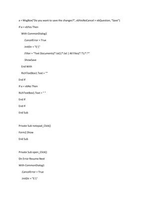 a = MsgBox("Do you want to save the changes?", vbYesNoCancel + vbQuestion, "Save")
If a = vbYes Then
With CommonDialog1
.CancelError = True
.InitDir = "E:"
.Filter = "Text Documents(*.txt)|*.txt | All Files(*.*)|*.*"
.ShowSave
End With
RichTextBox1.Text = ""
End If
If a = vbNo Then
RichTextBox1.Text = " "
End If
End If
End Sub
Private Sub notepad_Click()
Form2.Show
End Sub
Private Sub open_Click()
On Error Resume Next
With CommonDialog1
.CancelError = True
.InitDir = "E:"
 