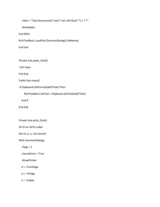 .Filter = "Text Documents(*.txt)|*.txt| All Files(*.*) | *.*"
.ShowOpen
End With
RichTextBox1.LoadFile (CommonDialog1.FileName)
End Sub
Private Sub paste_Click()
Call mpas
End Sub
Public Sub mpas()
If Clipboard.GetFormat(vbCFText) Then
RichTextBox1.SelText = Clipboard.GetText(vbCFText)
End If
End Sub
Private Sub print_Click()
On Error GoTo Label
Dim b, e, n, i As Variant
With CommonDialog1
.Flags = 1
.CancelError = True
.ShowPrinter
b = .FromPage
e = .ToPage
n = .Copies
 