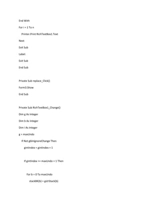 End With
For i = 1 To n
Printer.Print RichTextBox1.Text
Next
Exit Sub
Label:
Exit Sub
End Sub
Private Sub replace_Click()
Form3.Show
End Sub
Private Sub RichTextBox1_Change()
Dim g As Integer
Dim b As Integer
Dim i As Integer
g = maxUndo
If Not gblnIgnoreChange Then
gintIndex = gintIndex + 1
If gintIndex >= maxUndo + 1 Then
For b = 0 To maxUndo
stackBK(b) = gstrStack(b)
 