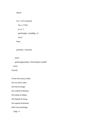 Next b
For i = 0 To maxUndo
If g >= 1 Then
g = g - 1
gstrStack(g) = stackBK(g + 1)
End If
Next i
gintIndex = maxUndo
End If
gstrStack(gintIndex) = RichTextBox1.TextRTF
End If
End Sub
Private Sub saveas_Click()
On Error GoTo Label
Dim ifile As Integer
Dim savefile As Boolean
Dim txtbox As Object
Dim filepath As String
Dim append As Boolean
With CommonDialog1
.Flags = 1
 