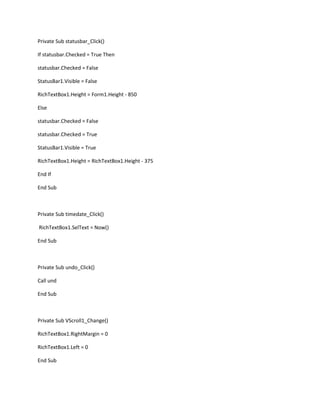 Private Sub statusbar_Click()
If statusbar.Checked = True Then
statusbar.Checked = False
StatusBar1.Visible = False
RichTextBox1.Height = Form1.Height - 850
Else
statusbar.Checked = False
statusbar.Checked = True
StatusBar1.Visible = True
RichTextBox1.Height = RichTextBox1.Height - 375
End If
End Sub
Private Sub timedate_Click()
RichTextBox1.SelText = Now()
End Sub
Private Sub undo_Click()
Call und
End Sub
Private Sub VScroll1_Change()
RichTextBox1.RightMargin = 0
RichTextBox1.Left = 0
End Sub
 