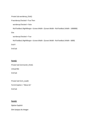 Private Sub wordwrap_Click()
If wordwrap.Checked = True Then
wordwrap.Checked = False
RichTextBox1.RightMargin = Screen.Width - (Screen.Width - RichTextBox1.Width - 1000000)
Else
wordwrap.Checked = True
RichTextBox1.RightMargin = Screen.Width - (Screen.Width - RichTextBox1.Width - 6000)
End If
End Sub
Form2:
Private Sub Command1_Click()
Unload Me
End Sub
Private Sub Form_Load()
Form2.Caption = "About As"
End Sub
Form3:
Option Explicit
Dim lastpos As Integer
 
