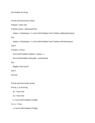 Dim findtext As String
Private Sub Command1_Click()
findtext = Text1.Text
If Check1.Value = vbChecked Then
lastpos = InStr(lastpos + 1, Form1.RichTextBox1.Text, findtext, vbBinaryCompare)
Else
lastpos = InStr(lastpos + 1, Form1.RichTextBox1.Text, findtext, vbTextCompare)
End If
If lastpos > 0 Then
Form1.RichTextBox1.SelStart = lastpos - 1
Form1.RichTextBox1.SelLength = Len(findtext)
Else
MsgBox "Not Found"
End If
End Sub
Private Sub Command2_Click()
Dim fp, a, rp As String
fp = Text1.Text
rp = Text2.Text
a = Form1.RichTextBox1.Find(fp)
If a <> -1 Then
a = Form1.RichTextBox1.Find(fp)
 