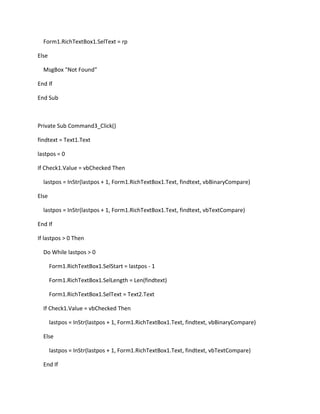 Form1.RichTextBox1.SelText = rp
Else
MsgBox "Not Found"
End If
End Sub
Private Sub Command3_Click()
findtext = Text1.Text
lastpos = 0
If Check1.Value = vbChecked Then
lastpos = InStr(lastpos + 1, Form1.RichTextBox1.Text, findtext, vbBinaryCompare)
Else
lastpos = InStr(lastpos + 1, Form1.RichTextBox1.Text, findtext, vbTextCompare)
End If
If lastpos > 0 Then
Do While lastpos > 0
Form1.RichTextBox1.SelStart = lastpos - 1
Form1.RichTextBox1.SelLength = Len(findtext)
Form1.RichTextBox1.SelText = Text2.Text
If Check1.Value = vbChecked Then
lastpos = InStr(lastpos + 1, Form1.RichTextBox1.Text, findtext, vbBinaryCompare)
Else
lastpos = InStr(lastpos + 1, Form1.RichTextBox1.Text, findtext, vbTextCompare)
End If
 