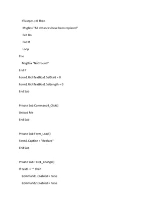 If lastpos = 0 Then
MsgBox "All Instances have been replaced"
Exit Do
End If
Loop
Else
MsgBox "Not Found"
End If
Form1.RichTextBox1.SelStart = 0
Form1.RichTextBox1.SelLength = 0
End Sub
Private Sub Command4_Click()
Unload Me
End Sub
Private Sub Form_Load()
Form3.Caption = "Replace"
End Sub
Private Sub Text1_Change()
If Text1 = "" Then
Command1.Enabled = False
Command2.Enabled = False
 