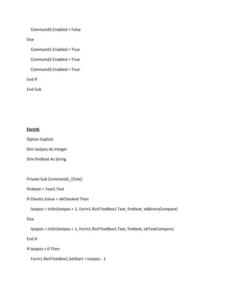 Command3.Enabled = False
Else
Command1.Enabled = True
Command2.Enabled = True
Command3.Enabled = True
End If
End Sub
Form4:
Option Explicit
Dim lastpos As Integer
Dim findtext As String
Private Sub Command1_Click()
findtext = Text1.Text
If Check1.Value = vbChecked Then
lastpos = InStr(lastpos + 1, Form1.RichTextBox1.Text, findtext, vbBinaryCompare)
Else
lastpos = InStr(lastpos + 1, Form1.RichTextBox1.Text, findtext, vbTextCompare)
End If
If lastpos > 0 Then
Form1.RichTextBox1.SelStart = lastpos - 1
 