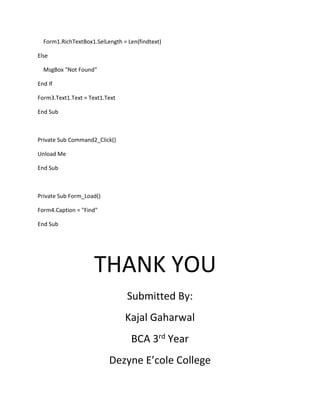 Form1.RichTextBox1.SelLength = Len(findtext)
Else
MsgBox "Not Found"
End If
Form3.Text1.Text = Text1.Text
End Sub
Private Sub Command2_Click()
Unload Me
End Sub
Private Sub Form_Load()
Form4.Caption = "Find"
End Sub
THANK YOU
Submitted By:
Kajal Gaharwal
BCA 3rd Year
Dezyne E’cole College
 