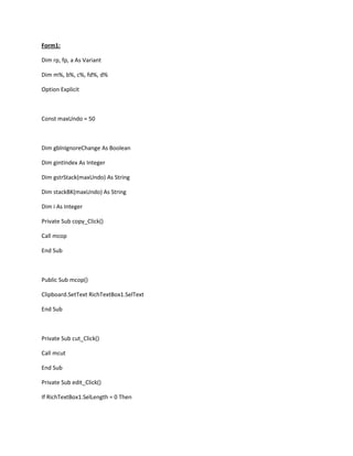 Form1:
Dim rp, fp, a As Variant
Dim m%, b%, c%, fd%, d%
Option Explicit
Const maxUndo = 50
Dim gblnIgnoreChange As Boolean
Dim gintIndex As Integer
Dim gstrStack(maxUndo) As String
Dim stackBK(maxUndo) As String
Dim i As Integer
Private Sub copy_Click()
Call mcop
End Sub
Public Sub mcop()
Clipboard.SetText RichTextBox1.SelText
End Sub
Private Sub cut_Click()
Call mcut
End Sub
Private Sub edit_Click()
If RichTextBox1.SelLength = 0 Then
 